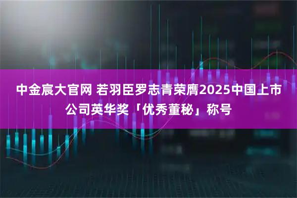 中金宸大官网 若羽臣罗志青荣膺2025中国上市公司英华奖「优秀董秘」称号