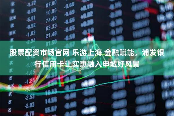 股票配资市场官网 乐游上海 金融赋能，浦发银行信用卡让实惠融入申城好风景