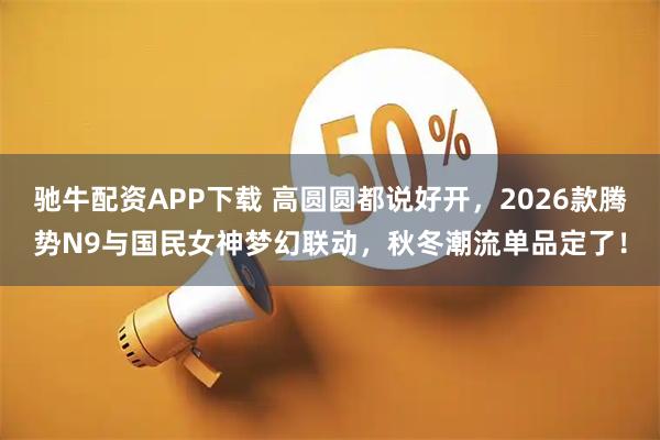 驰牛配资APP下载 高圆圆都说好开，2026款腾势N9与国民女神梦幻联动，秋冬潮流单品定了！