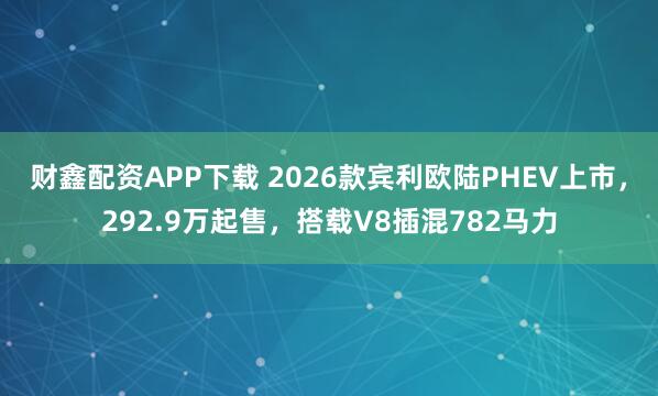 财鑫配资APP下载 2026款宾利欧陆PHEV上市，292.9万起售，搭载V8插混782马力