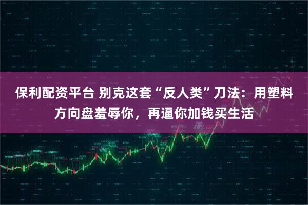 保利配资平台 别克这套“反人类”刀法：用塑料方向盘羞辱你，再逼你加钱买生活