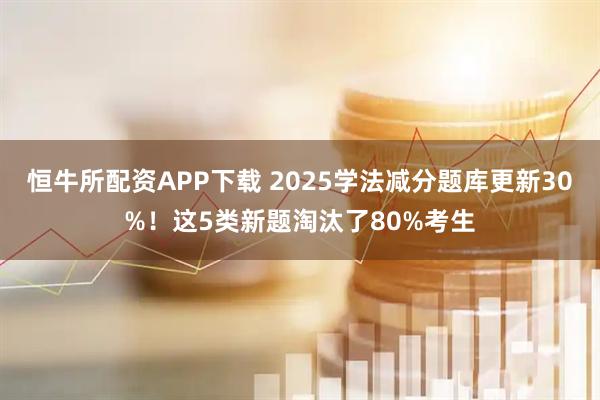 恒牛所配资APP下载 2025学法减分题库更新30%！这5类新题淘汰了80%考生