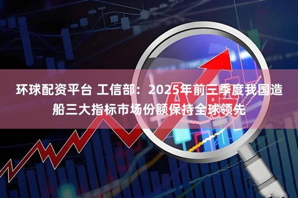 环球配资平台 工信部：2025年前三季度我国造船三大指标市场份额保持全球领先